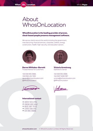 White Paper
whosonlocation.com © WhosOnLocation Limited, All Rights Reserved.
Victoria ArmstrongDarren Whitaker–Barnett
International contact
+64 (0)4 891 0886
+64 (0)27 4282 987
victoria@whosonlocation.com
@WhosOnLocation
+64 (0)4 891 0886
+64 (0)21 241 7169
darren@whosonlocation.com
@WhosOnLocation
Operations SenseiTrusted Advisor to Customers
1800 501 1761
0808 189 1412
800 387 7031
1300 106 541
04 891 0886
About
WhosOnLocation
WhosOnLocation is the leading provider of proven,
cloud-based people presence management software.
We service clients around the world including the government,
manufacturing, financial services, corporate, utilities, energy,
construction, health, high–security, and education sectors.
 