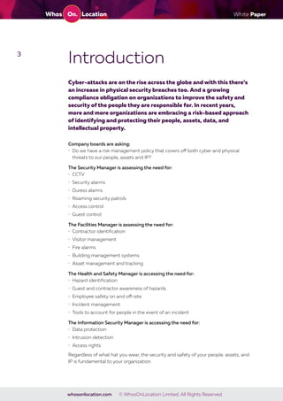 White Paper
whosonlocation.com © WhosOnLocation Limited, All Rights Reserved.
3
Introduction
Cyber-attacks are on the rise across the globe and with this there’s
an increase in physical security breaches too. And a growing
compliance obligation on organizations to improve the safety and
security of the people they are responsible for. In recent years,
more and more organizations are embracing a risk-based approach
of identifying and protecting their people, assets, data, and
intellectual property.
Company boards are asking:
• Do we have a risk management policy that covers off both cyber and physical
threats to our people, assets and IP?
The Security Manager is assessing the need for:
• CCTV
• Security alarms
• Duress alarms
• Roaming security patrols
• Access control
• Guest control
The Facilities Manager is assessing the need for:
• Contractor identification
• Visitor management
• Fire alarms
• Building management systems
• Asset management and tracking
The Health and Safety Manager is accessing the need for:
• Hazard identification
• Guest and contractor awareness of hazards
• Employee safety on and off-site
• Incident management
• Tools to account for people in the event of an incident
The Information Security Manager is accessing the need for:
• Data protection
• Intrusion detection
• Access rights
Regardless of what hat you wear, the security and safety of your people, assets, and
IP is fundamental to your organization.
 