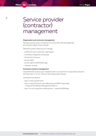 White Paper
whosonlocation.com © WhosOnLocation Limited, All Rights Reserved.
7
Service provider
(contractor)
management
Organization and contractor management
Manage records of your contractors to ensure the visits are legitimate.
Ensuring the safety of your people.
WhosOnLocation allows you to manage:
• profiles for each contractor organization
• contractor categories and groups
• Contractor Insurance
• access rights
• access rights to WolMobile app
• induction records.
Contractor presence management
Using WhosOnLocation your reception team can search for an approved contractor
and sign them in or out. They can also assign guest passes.
Contractors are able to:
• sign in using a guest kiosk
• scan in using ID card or token (Barcode and RFID Supported)
— requires the Identity Management Add-on
• sign in or out using their mobile phone — requires WolMobile.
 