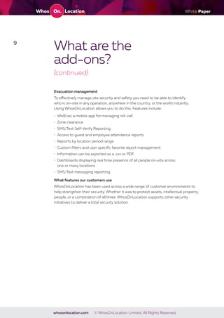 White Paper
whosonlocation.com © WhosOnLocation Limited, All Rights Reserved.
9
What are the
add-ons?
(continued)
Evacuation management
To effectively manage site security and safety you need to be able to identify
who is on-site in any operation, anywhere in the country, or the world instantly.
Using WhosOnLocation allows you to do this. Features include:
• WolEvac a mobile app for managing roll-call.
• Zone clearance.
• SMS/Text Self-Verify Reporting.
• Access to guest and employee attendance reports.
• Reports by location period range.
• Custom filters and user specific favorite report management.
• Information can be exported as a .csv or PDF.
• Dashboards displaying real time presence of all people on-site across
one or many locations.
• SMS/Text messaging reporting
What features our customers use
WhosOnLocation has been used across a wide range of customer environments to
help strengthen their security. Whether it was to protect assets, intellectual property,
people, or a combination of all three. WhosOnLocation supports other security
initiatives to deliver a total security solution.
 