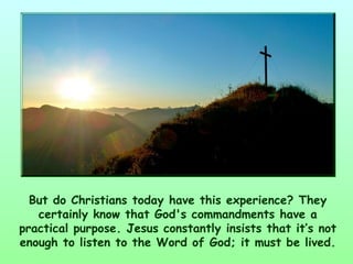 But do Christians today have this experience? They
   certainly know that God's commandments have a
practical purpose. Jesus constantly insists that it’s not
enough to listen to the Word of God; it must be lived.
 