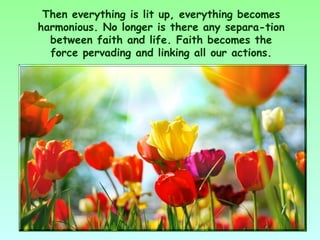 Then everything is lit up, everything becomes
harmonious. No longer is there any separa­tion
  between faith and life. Faith becomes the
  force pervading and linking all our actions.
 