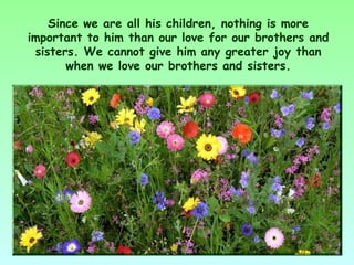 Since we are all his children, nothing is more
important to him than our love for our brothers and
 sisters. We cannot give him any greater joy than
       when we love our brothers and sisters.
 