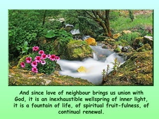 And since love of neighbour brings us union with
 God, it is an inexhaustible wellspring of inner light,
it is a fountain of life, of spiritual fruit­fulness, of
                   continual renewal.
 