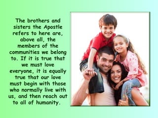 The brothers and
  sisters the Apostle
  refers to here are,
     above all, the
    members of the
communities we belong
 to. If it is true that
      we must love
everyone, it is equally
   true that our love
must begin with those
who normally live with
us, and then reach out
  to all of humanity.
 