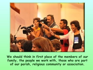 We should think in first place of the members of our
family, the people we work with, those who are part
  of our parish, religious community or association.
 