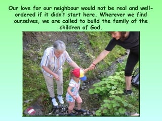 Our love for our neighbour would not be real and well-
  ordered if it didn’t start here. Wherever we find
 ourselves, we are called to build the family of the
                   children of God.
 