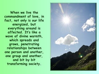 When we live the
commandment of love, in
fact, not only is our life
      energized, but
   everything around is
   affected. It’s like a
 wave of divine warmth,
    which spreads and
    grows, penetrating
  relationships between
one person and another,
 one group and another,
      and bit by bit
  transforming society.
 