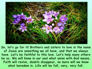 So, let’s go for it! Brothers and sisters to love in the name
 of Jesus are something we all have, and that we always
have. Let’s be faithful to this love. Let’s help many others
be so. We will know in our soul what union with God means.
 Faith will revive, doubts disappear, no more will we know
     what boredom is. Life will be full, very, very full.
 