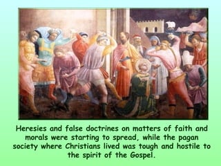 Heresies and false doctrines on matters of faith and
   morals were starting to spread, while the pagan
society where Christians lived was tough and hostile to
               the spirit of the Gospel.
 