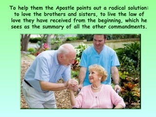 To help them the Apostle points out a radical solution:
  to love the brothers and sisters, to live the law of
love they have received from the beginning, which he
sees as the summary of all the other commandments.
 