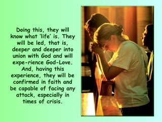 Doing this, they will
know what ‘life’ is. They
   will be led, that is,
 deeper and deeper into
 union with God and will
 expe­rience God-Love.
     And, having this
experience, they will be
 confirmed in faith and
be capable of facing any
  attack, especially in
     times of crisis.
 