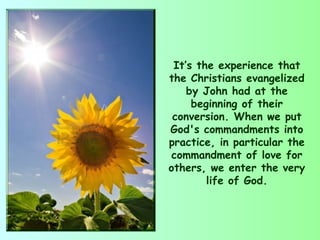 It’s the experience that
the Christians evangelized
    by John had at the
     beginning of their
 conversion. When we put
God's commandments into
practice, in particular the
 commandment of love for
others, we enter the very
        life of God.
 