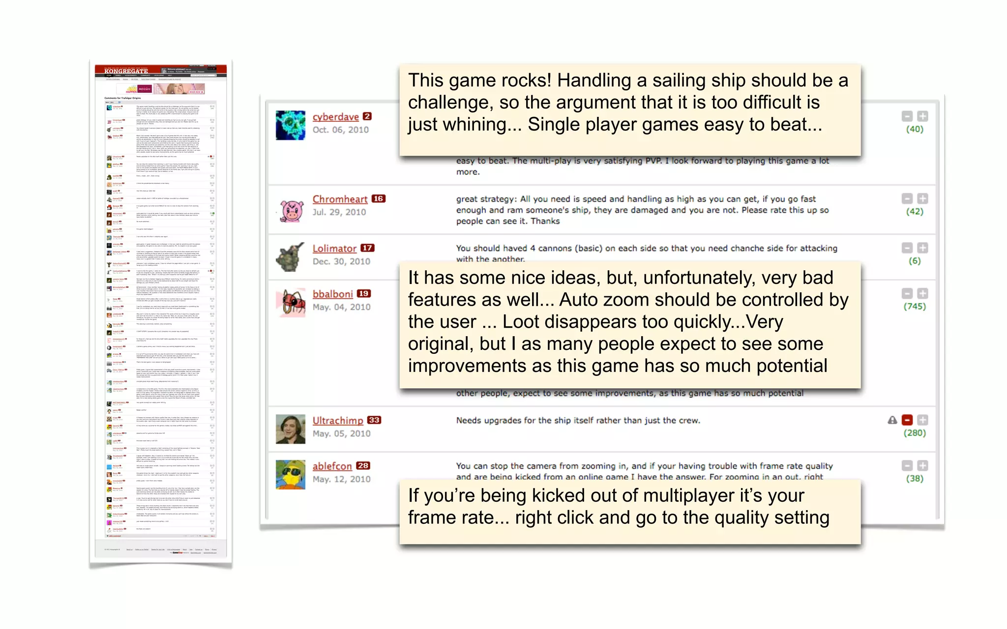 This game rocks! Handling a sailing ship should be a
challenge, so the argument that it is too difficult is
just whining... Single player games easy to beat...




It has some nice ideas, but, unfortunately, very bad
features as well... Auto zoom should be controlled by
the user ... Loot disappears too quickly...Very
original, but I as many people expect to see some
improvements as this game has so much potential




If you’re being kicked out of multiplayer it’s your
frame rate... right click and go to the quality setting
 