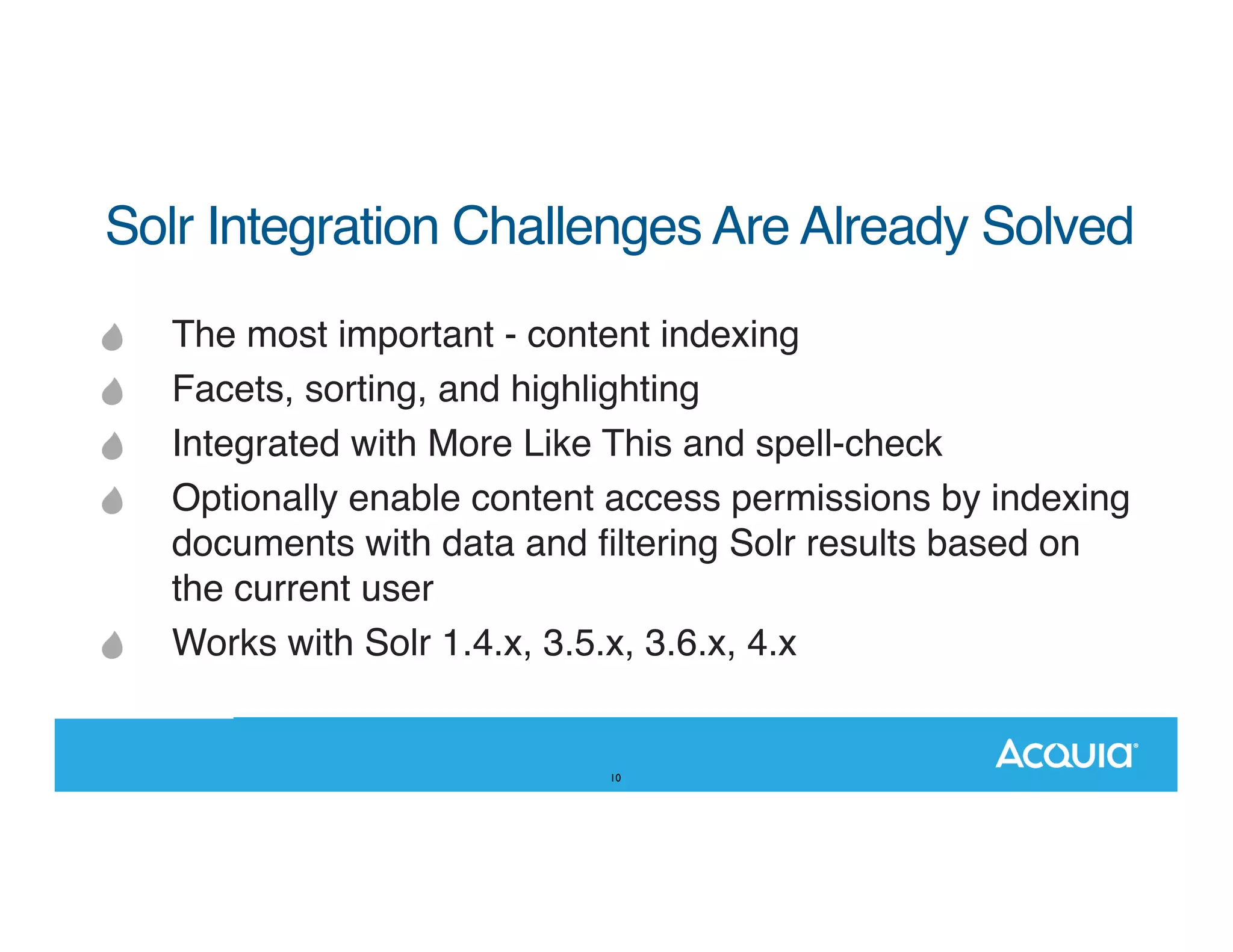 Solr Integration Challenges Are Already Solved The most important - content indexing Facets, sorting, and highlighting Integrated with More Like This and spell-check Optionally enable content access permissions by indexing documents with data and ﬁltering Solr results based on the current user Works with Solr 1.4.x, 3.5.x, 3.6.x, 4.x 10 