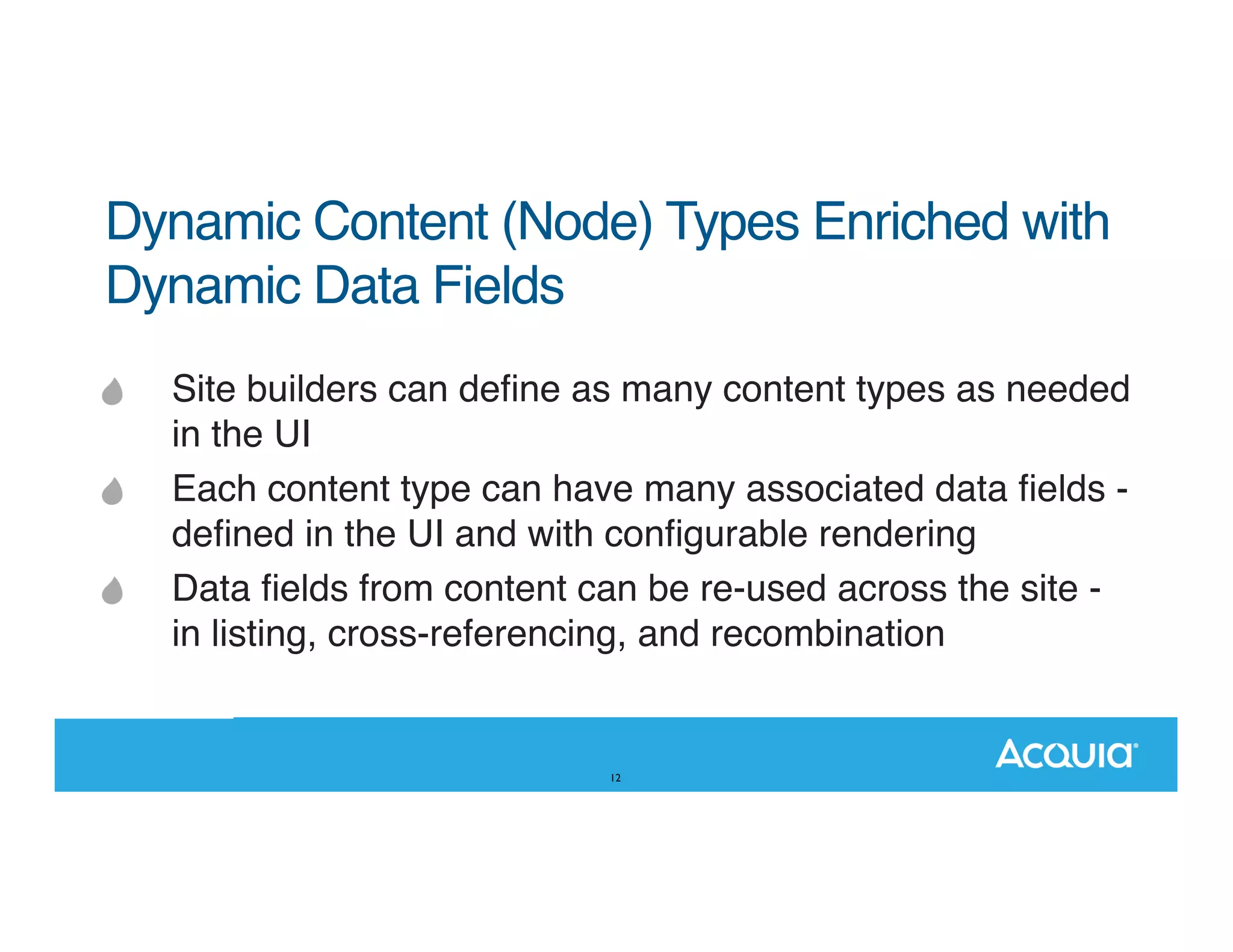 Dynamic Content (Node) Types Enriched with Dynamic Data Fields Site builders can deﬁne as many content types as needed in the UI Each content type can have many associated data ﬁelds deﬁned in the UI and with conﬁgurable rendering Data ﬁelds from content can be re-used across the site in listing, cross-referencing, and recombination 12 