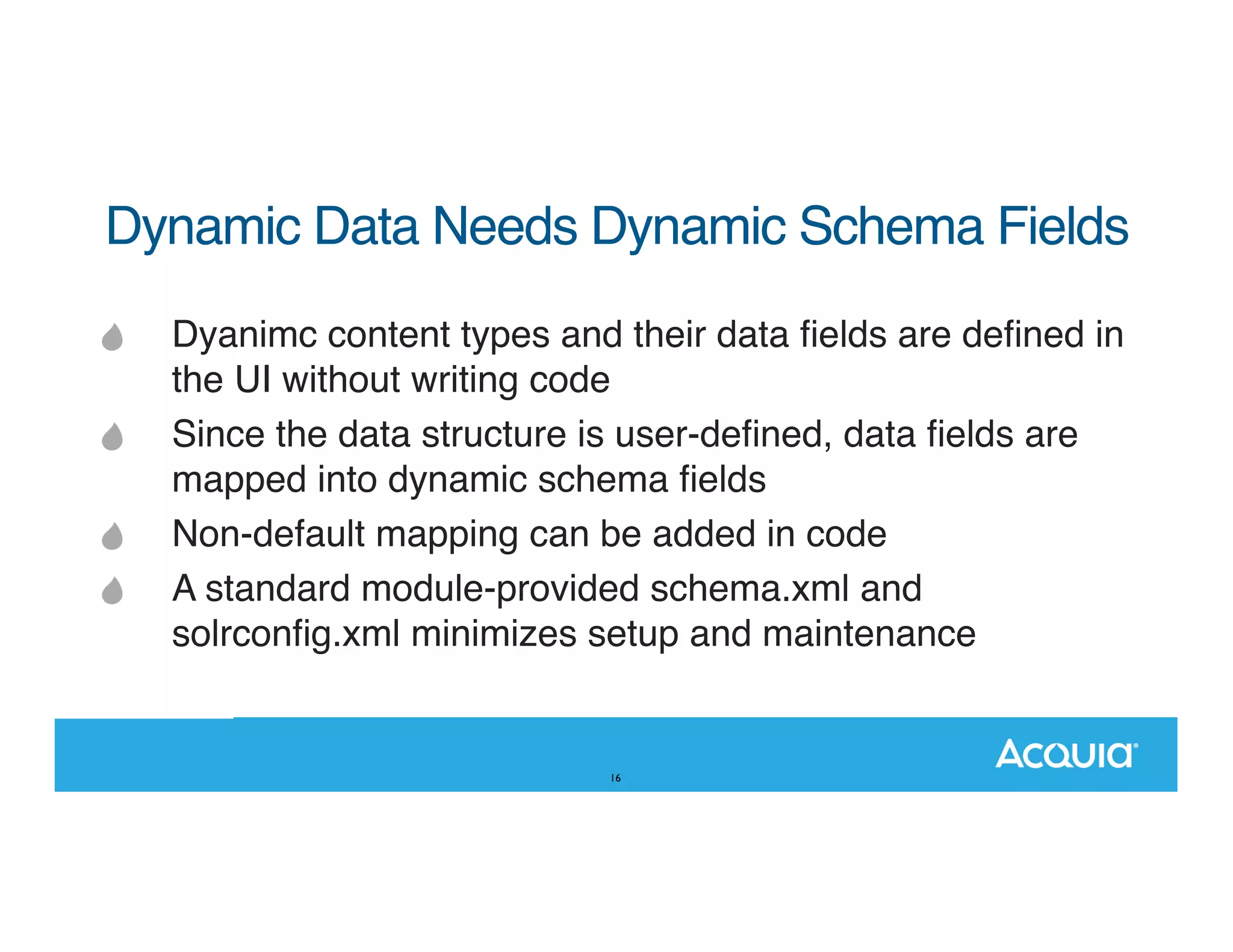 Dynamic Data Needs Dynamic Schema Fields Dyanimc content types and their data ﬁelds are deﬁned in the UI without writing code Since the data structure is user-deﬁned, data ﬁelds are mapped into dynamic schema ﬁelds Non-default mapping can be added in code A standard module-provided schema.xml and solrconﬁg.xml minimizes setup and maintenance 16 