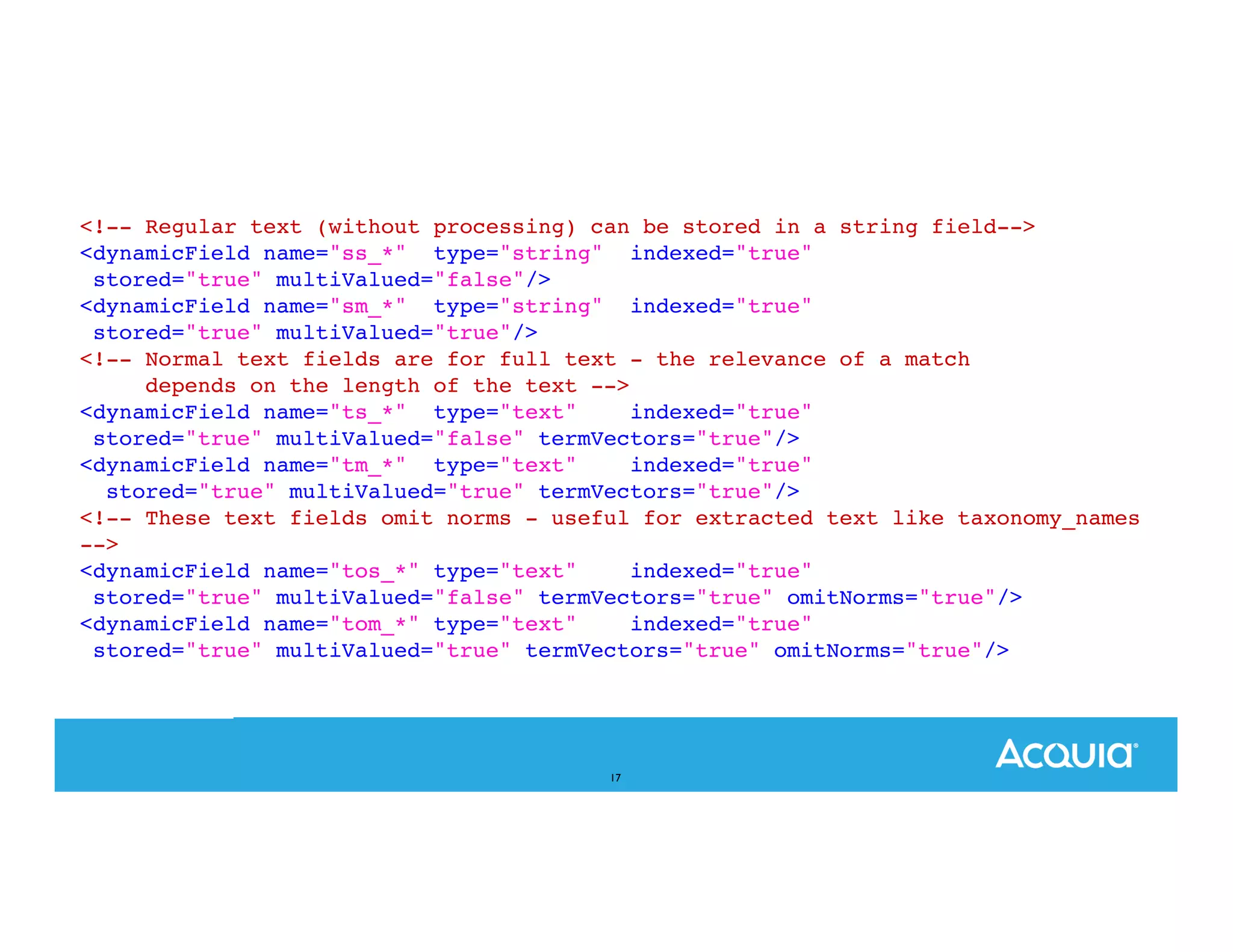 <!-- Regular text (without processing) can be stored in a string field--> <dynamicField name="ss_*" type="string" indexed="true" stored="true" multiValued="false"/> <dynamicField name="sm_*" type="string" indexed="true" stored="true" multiValued="true"/> <!-- Normal text fields are for full text - the relevance of a match depends on the length of the text --> <dynamicField name="ts_*" type="text" indexed="true" stored="true" multiValued="false" termVectors="true"/> <dynamicField name="tm_*" type="text" indexed="true" stored="true" multiValued="true" termVectors="true"/> <!-- These text fields omit norms - useful for extracted text like taxonomy_names --> <dynamicField name="tos_*" type="text" indexed="true" stored="true" multiValued="false" termVectors="true" omitNorms="true"/> <dynamicField name="tom_*" type="text" indexed="true" stored="true" multiValued="true" termVectors="true" omitNorms="true"/> 17 