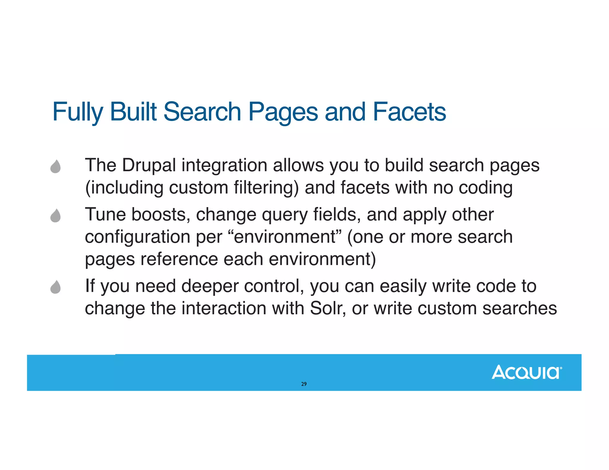Fully Built Search Pages and Facets" The Drupal integration allows you to build search pages (including custom ﬁltering) and facets with no coding Tune boosts, change query ﬁelds, and apply other conﬁguration per “environment” (one or more search pages reference each environment) If you need deeper control, you can easily write code to change the interaction with Solr, or write custom searches 29 