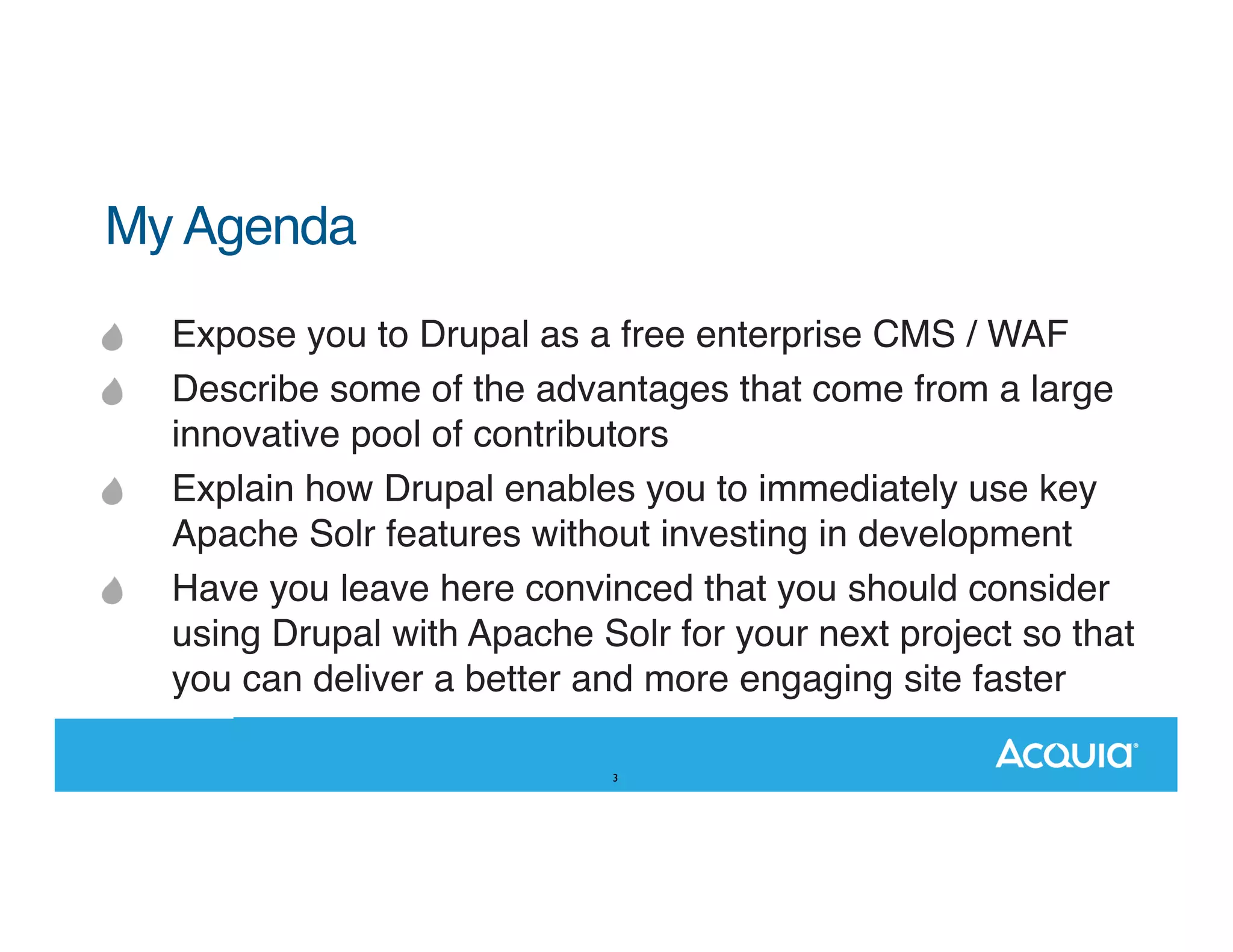 My Agenda Expose you to Drupal as a free enterprise CMS / WAF Describe some of the advantages that come from a large innovative pool of contributors Explain how Drupal enables you to immediately use key Apache Solr features without investing in development Have you leave here convinced that you should consider using Drupal with Apache Solr for your next project so that you can deliver a better and more engaging site faster 3 