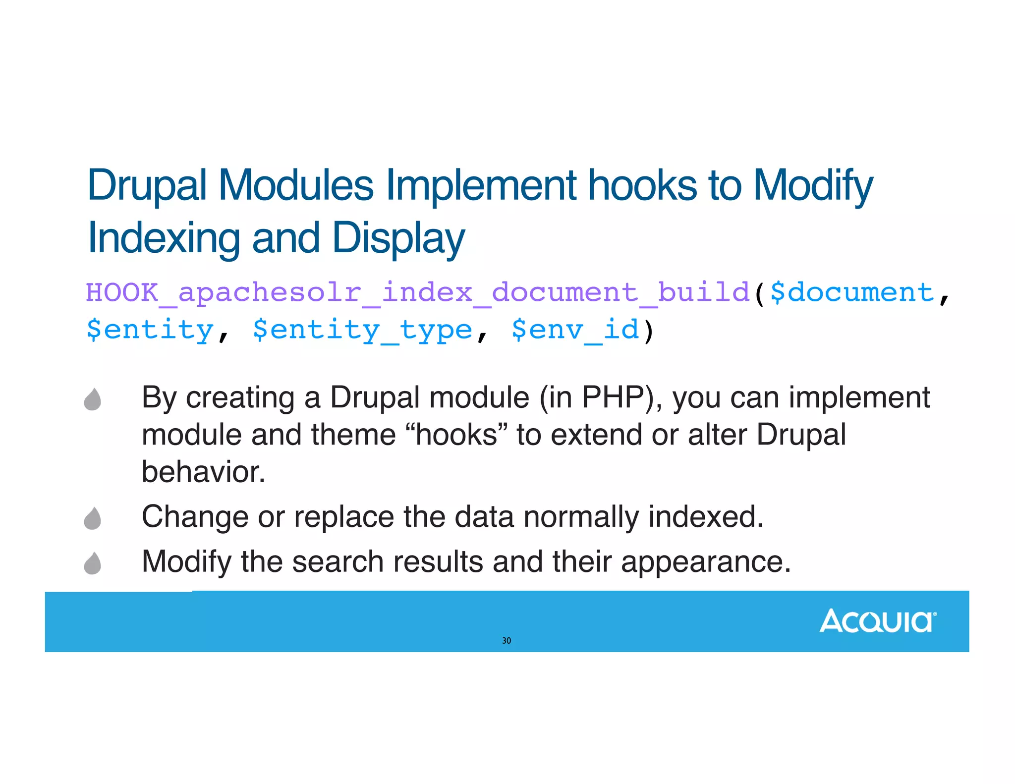 Drupal Modules Implement hooks to Modify Indexing and Display HOOK_apachesolr_index_document_build($document, $entity, $entity_type, $env_id) By creating a Drupal module (in PHP), you can implement module and theme “hooks” to extend or alter Drupal behavior. Change or replace the data normally indexed. Modify the search results and their appearance. 30 