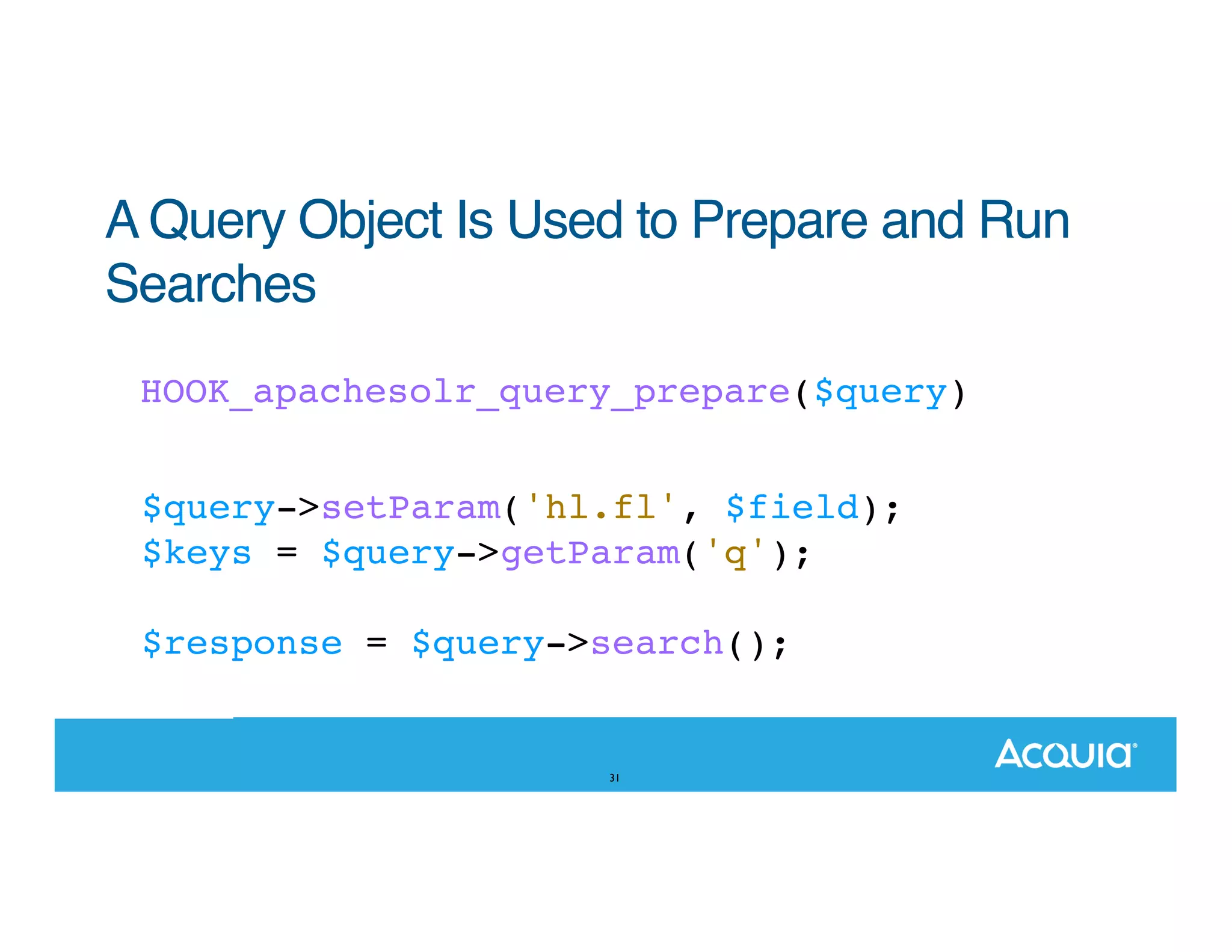 A Query Object Is Used to Prepare and Run Searches HOOK_apachesolr_query_prepare($query) $query->setParam('hl.fl', $field); $keys = $query->getParam('q'); $response = $query->search(); 31 
