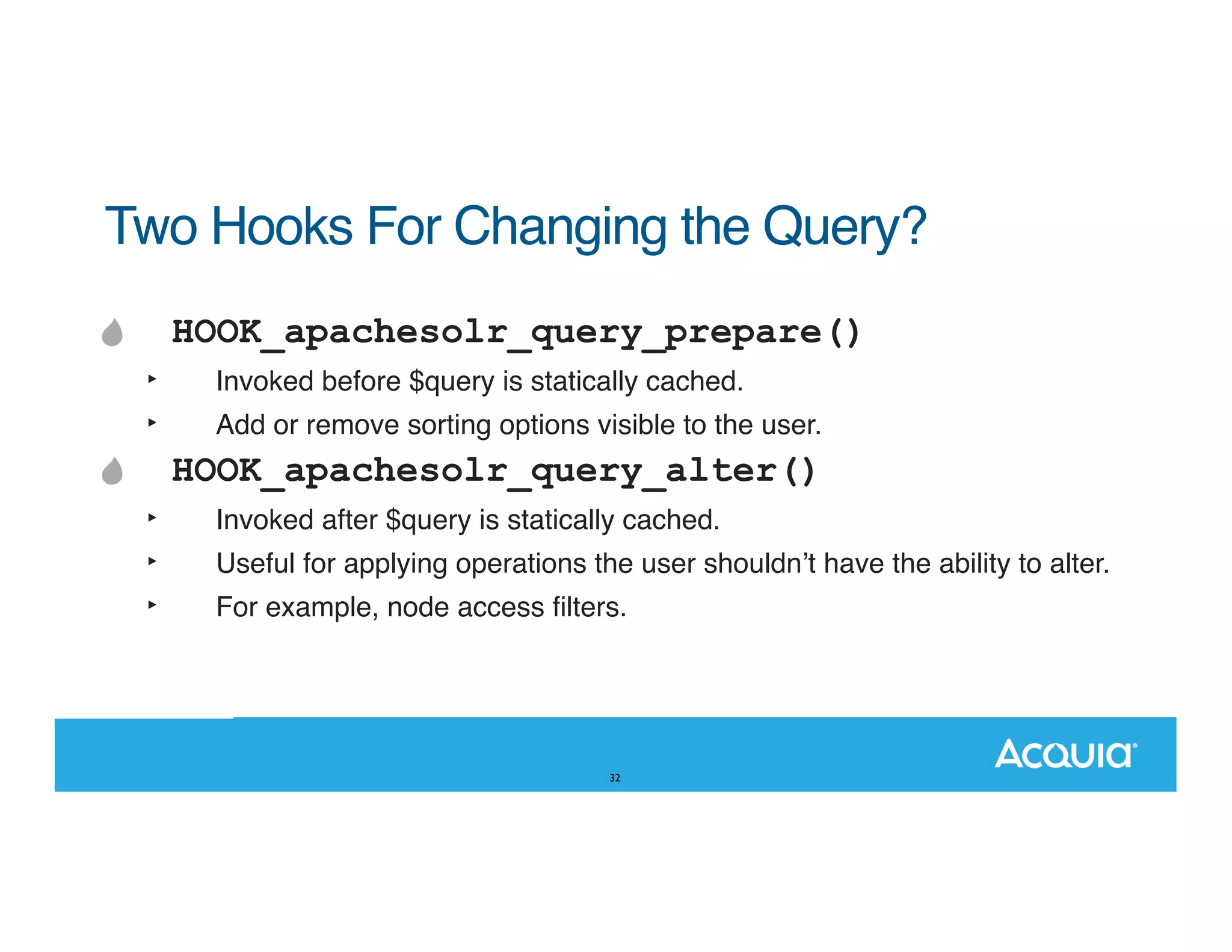Two Hooks For Changing the Query? HOOK_apachesolr_query_prepare() ‣ ‣ Invoked before $query is statically cached. Add or remove sorting options visible to the user. HOOK_apachesolr_query_alter() ‣ ‣ ‣ Invoked after $query is statically cached. Useful for applying operations the user shouldnʼt have the ability to alter. For example, node access ﬁlters. 32 