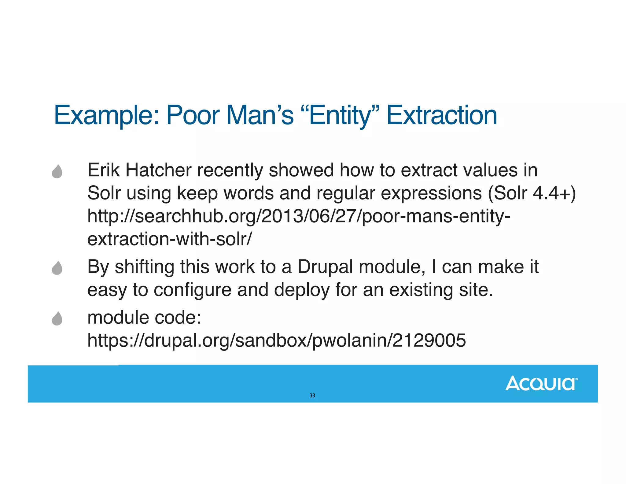 Example: Poor Manʼs “Entity” Extraction" Erik Hatcher recently showed how to extract values in Solr using keep words and regular expressions (Solr 4.4+) http://searchhub.org/2013/06/27/poor-mans-entityextraction-with-solr/ By shifting this work to a Drupal module, I can make it easy to conﬁgure and deploy for an existing site. module code: https://drupal.org/sandbox/pwolanin/2129005 33 