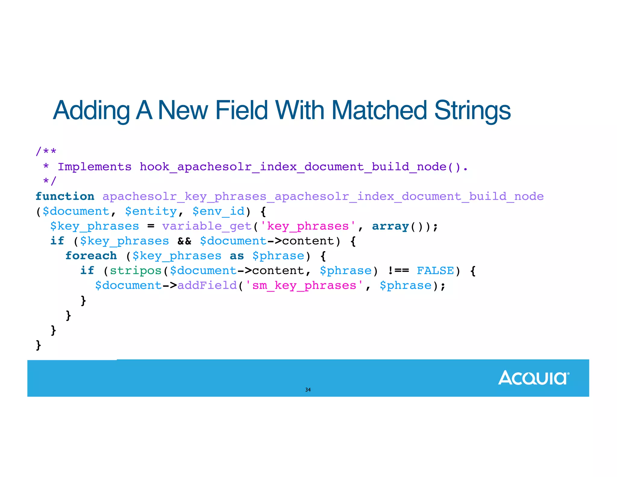 Adding A New Field With Matched Strings /** * Implements hook_apachesolr_index_document_build_node(). */ function apachesolr_key_phrases_apachesolr_index_document_build_node ($document, $entity, $env_id) { $key_phrases = variable_get('key_phrases', array()); if ($key_phrases && $document->content) { foreach ($key_phrases as $phrase) { if (stripos($document->content, $phrase) !== FALSE) { $document->addField('sm_key_phrases', $phrase); } } } } 34 