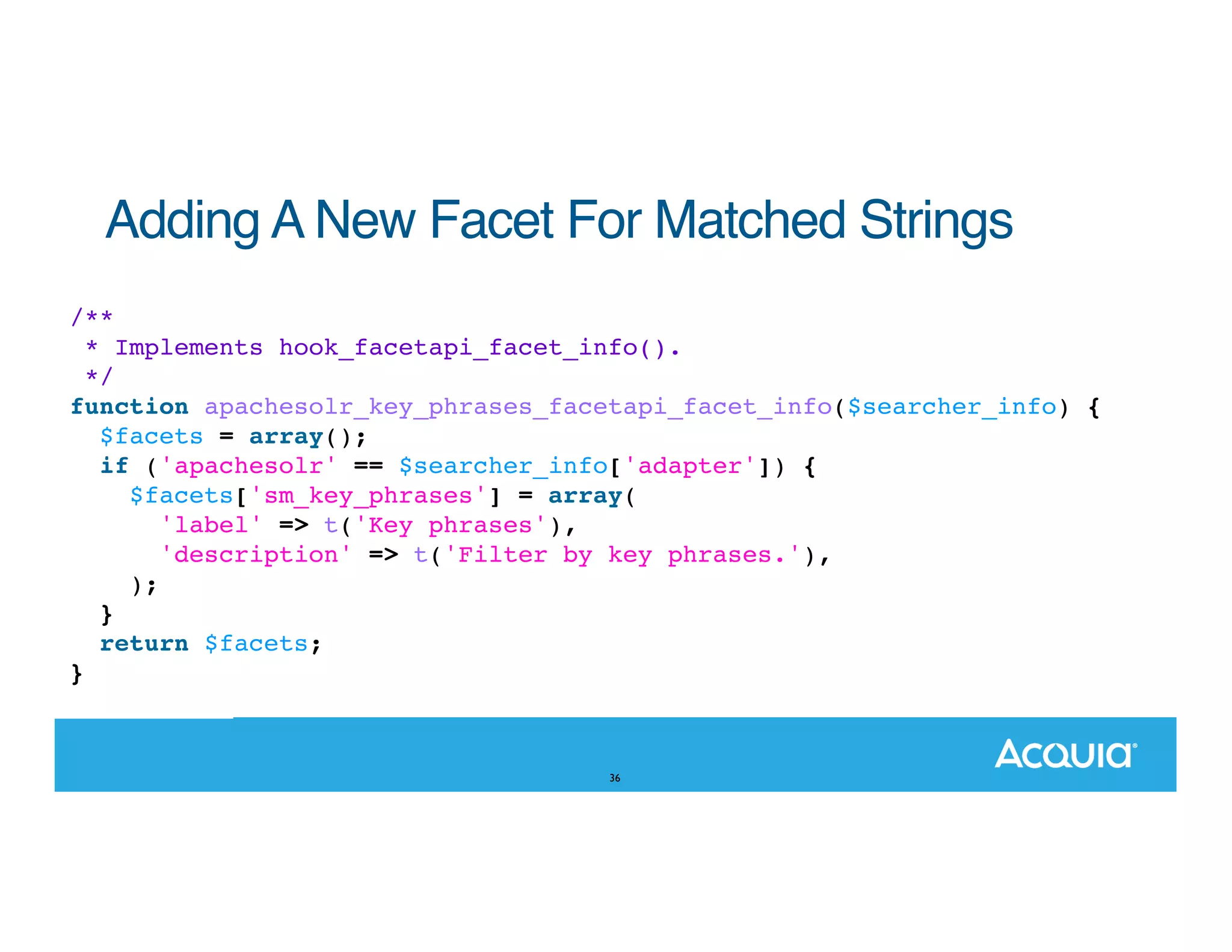 Adding A New Facet For Matched Strings /** * Implements hook_facetapi_facet_info(). */ function apachesolr_key_phrases_facetapi_facet_info($searcher_info) { $facets = array(); if ('apachesolr' == $searcher_info['adapter']) { $facets['sm_key_phrases'] = array( 'label' => t('Key phrases'), 'description' => t('Filter by key phrases.'), ); } return $facets; } 36 