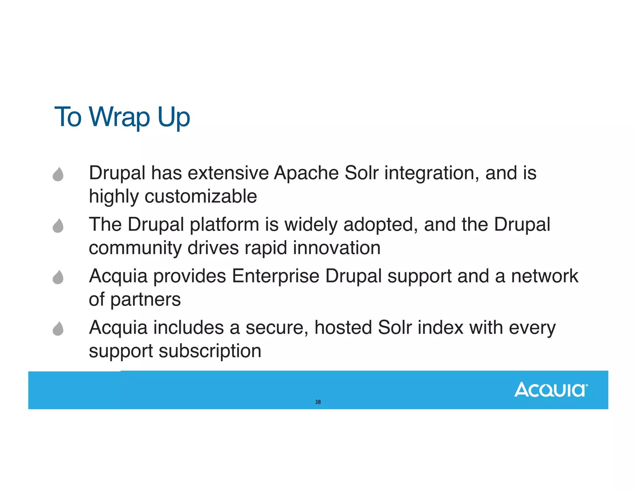 To Wrap Up Drupal has extensive Apache Solr integration, and is highly customizable The Drupal platform is widely adopted, and the Drupal community drives rapid innovation Acquia provides Enterprise Drupal support and a network of partners Acquia includes a secure, hosted Solr index with every support subscription 38 