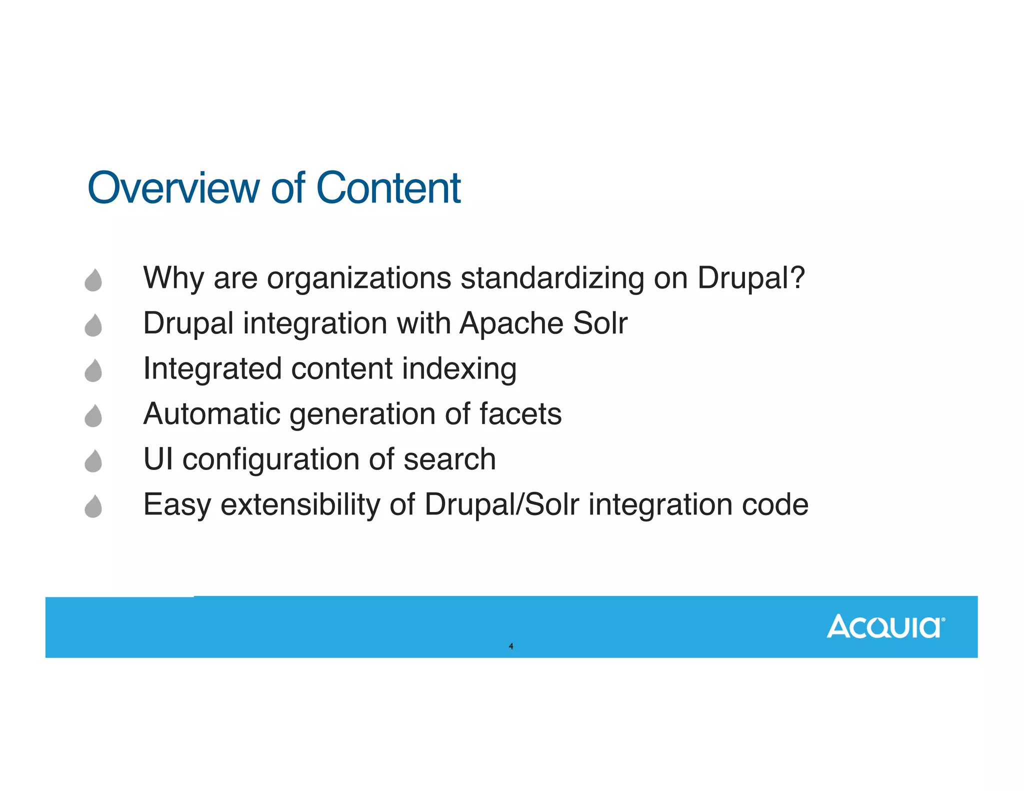 Overview of Content Why are organizations standardizing on Drupal? Drupal integration with Apache Solr Integrated content indexing Automatic generation of facets UI conﬁguration of search Easy extensibility of Drupal/Solr integration code 4 