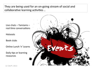 16
Live	
  chats	
  –	
  YamJams	
  –	
  
real	
  Xme	
  conversaXons	
  
	
  
Hotseats	
  
	
  
Book	
  clubs	
  
	
  
Online	
  Lunch	
  ’n’	
  Learns	
  
	
  
Daily	
  Xps	
  or	
  learning	
  
resources	
  
They	
  are	
  being	
  used	
  for	
  an	
  on-­‐going	
  stream	
  of	
  social	
  and	
  
collaboraXve	
  learning	
  acXviXes	
  ..	
  
© C4LPT, 2013
 