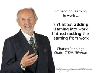 Embedding learning
in work …
isn’t about adding
learning into work
but extracting the
learning from work
Charles Jennings
Chair, 702010Forum
h2p://charles-­‐jennings.blogspot.co.uk/2013/02/re-­‐thinking-­‐
workplace-­‐learning.html	
  
 