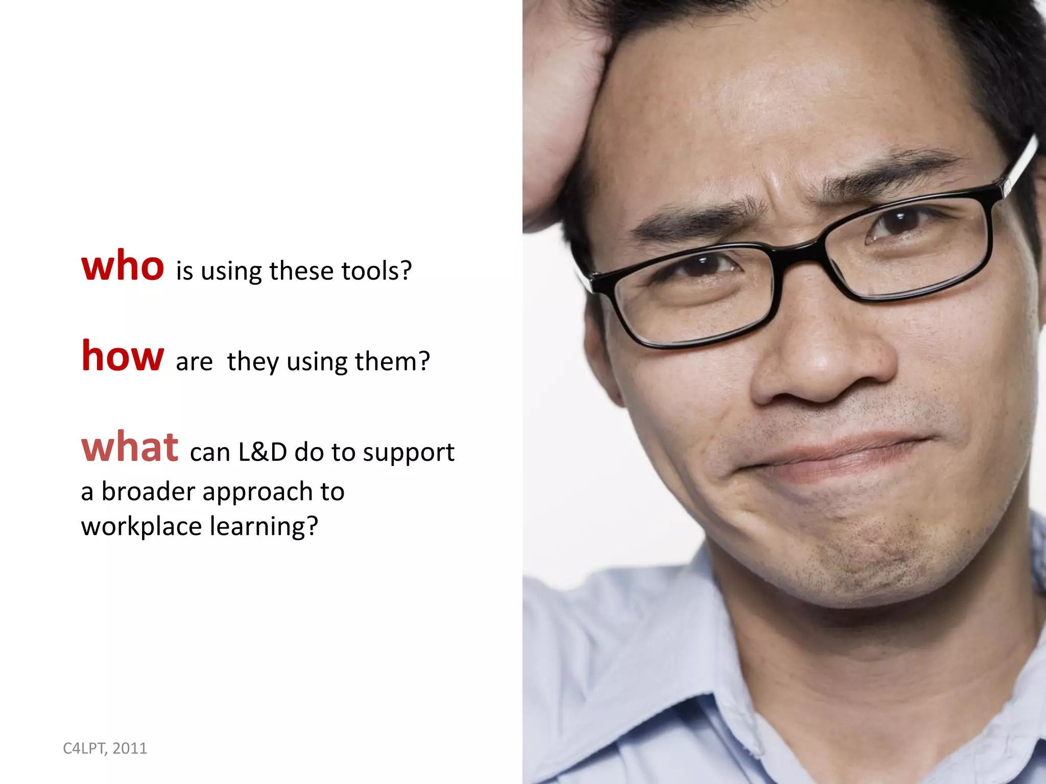 who is using these tools?
  how are they using them?
  what can L&D do to support
  a broader approach to
  workplace learning?




C4LPT, 2011                    10
 
