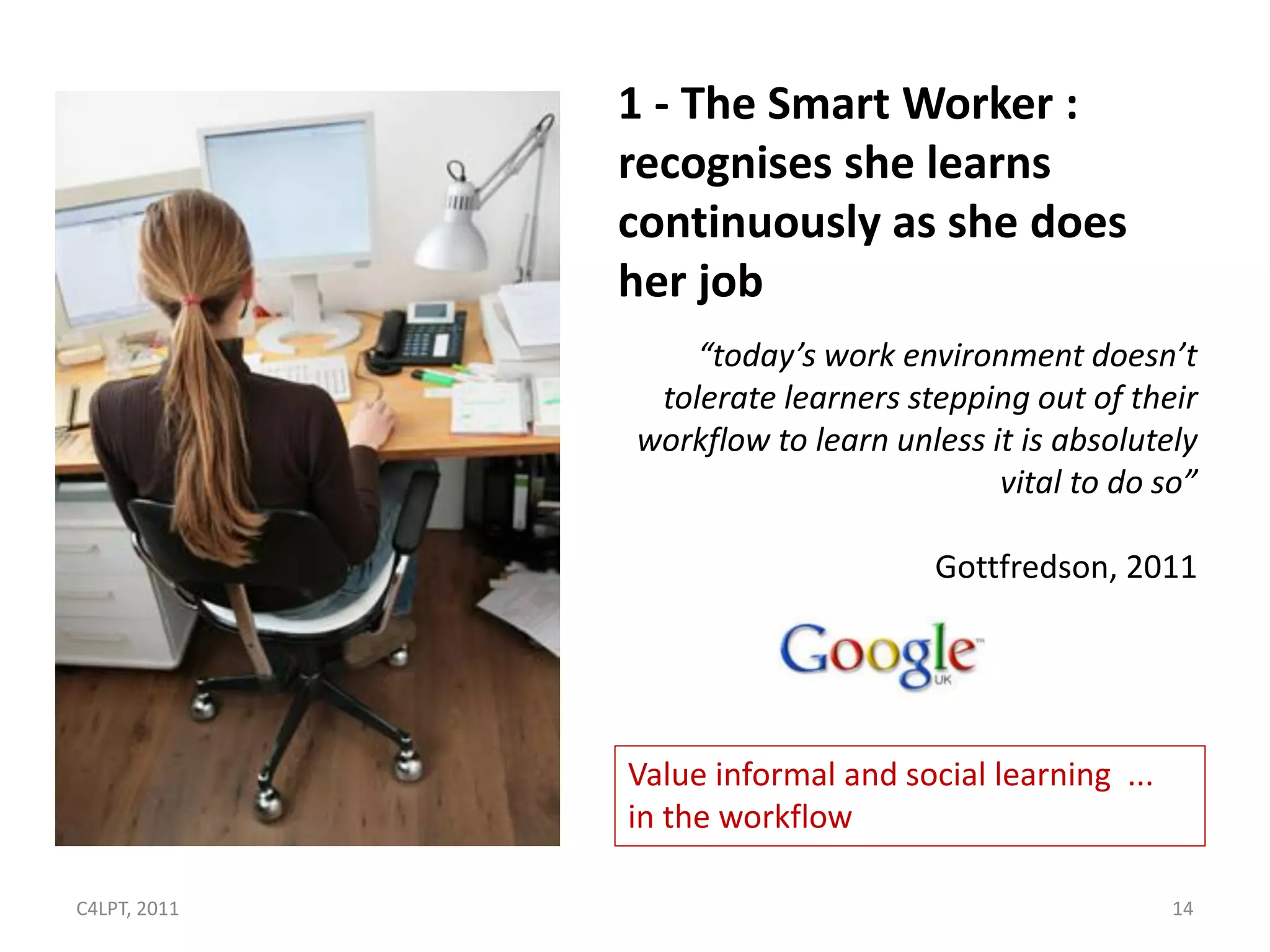 1 - The Smart Worker :
              recognises she learns
              continuously as she does
              her job
                  “today’s work environment doesn’t
               tolerate learners stepping out of their
              workflow to learn unless it is absolutely
                                        vital to do so”

                                    Gottfredson, 2011




              Value informal and social learning ...
              in the workflow

C4LPT, 2011                                            14
 