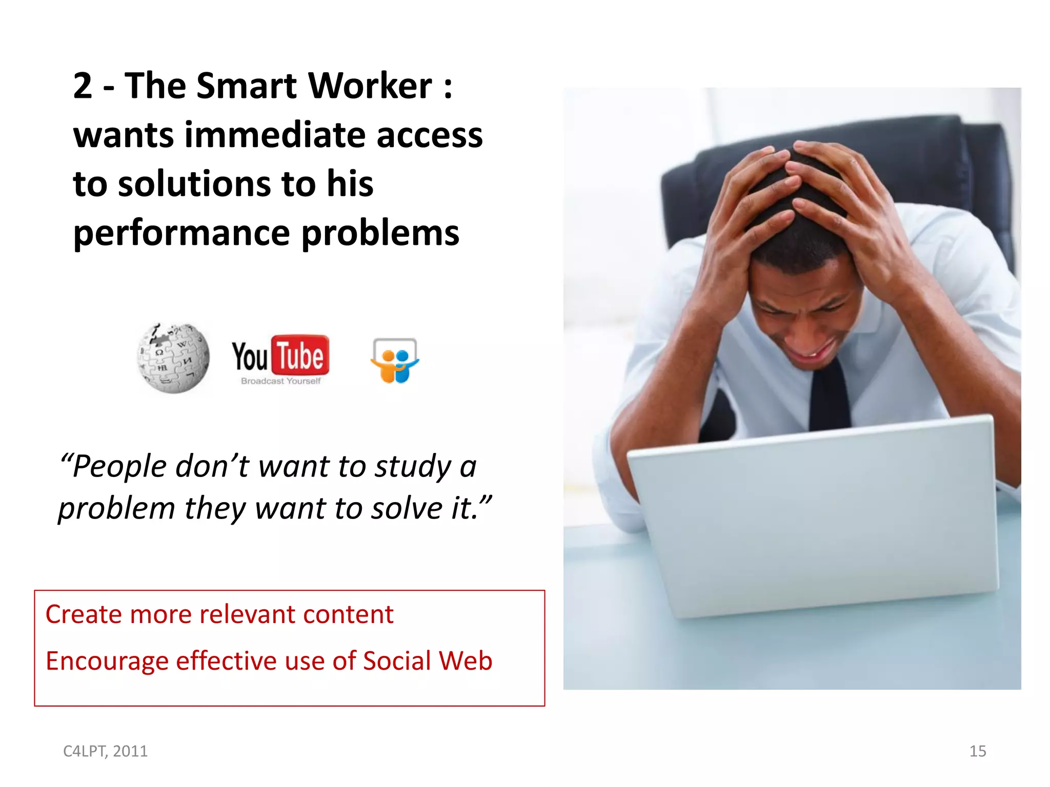 2 - The Smart Worker :
  wants immediate access
  to solutions to his
  performance problems




 “People don’t want to study a
 problem they want to solve it.”

Create more relevant content
Encourage effective use of Social Web

 C4LPT, 2011                            15
 