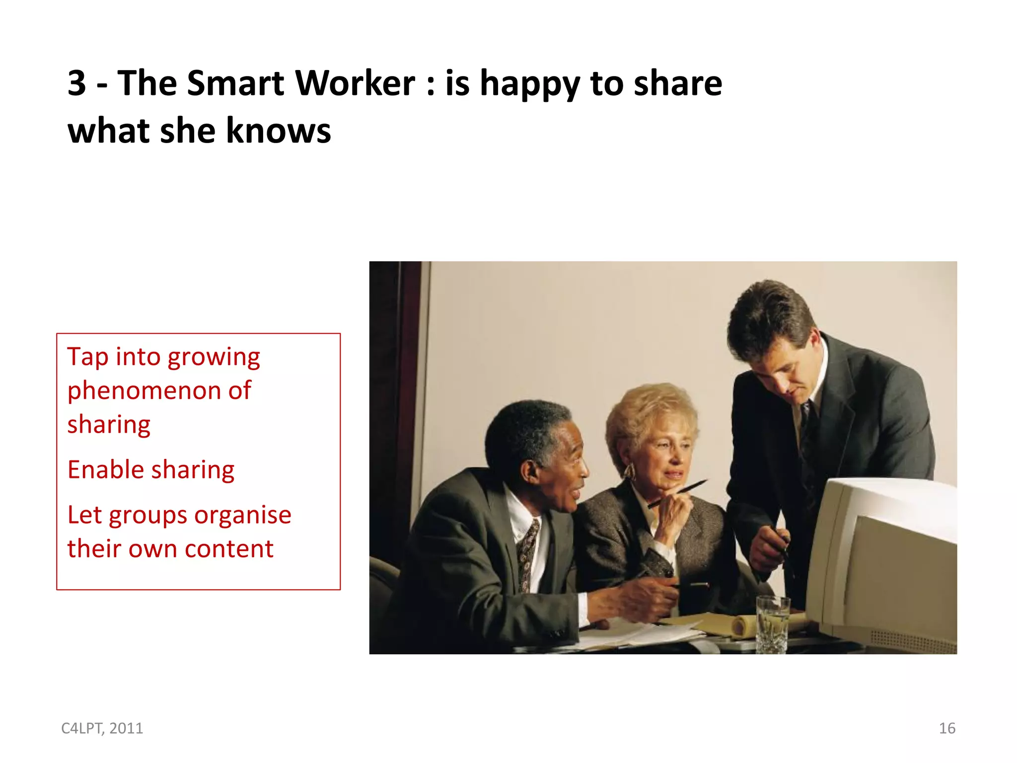 3 - The Smart Worker : is happy to share
what she knows




Tap into growing
phenomenon of
sharing
Enable sharing
Let groups organise
their own content




C4LPT, 2011                                16
 
