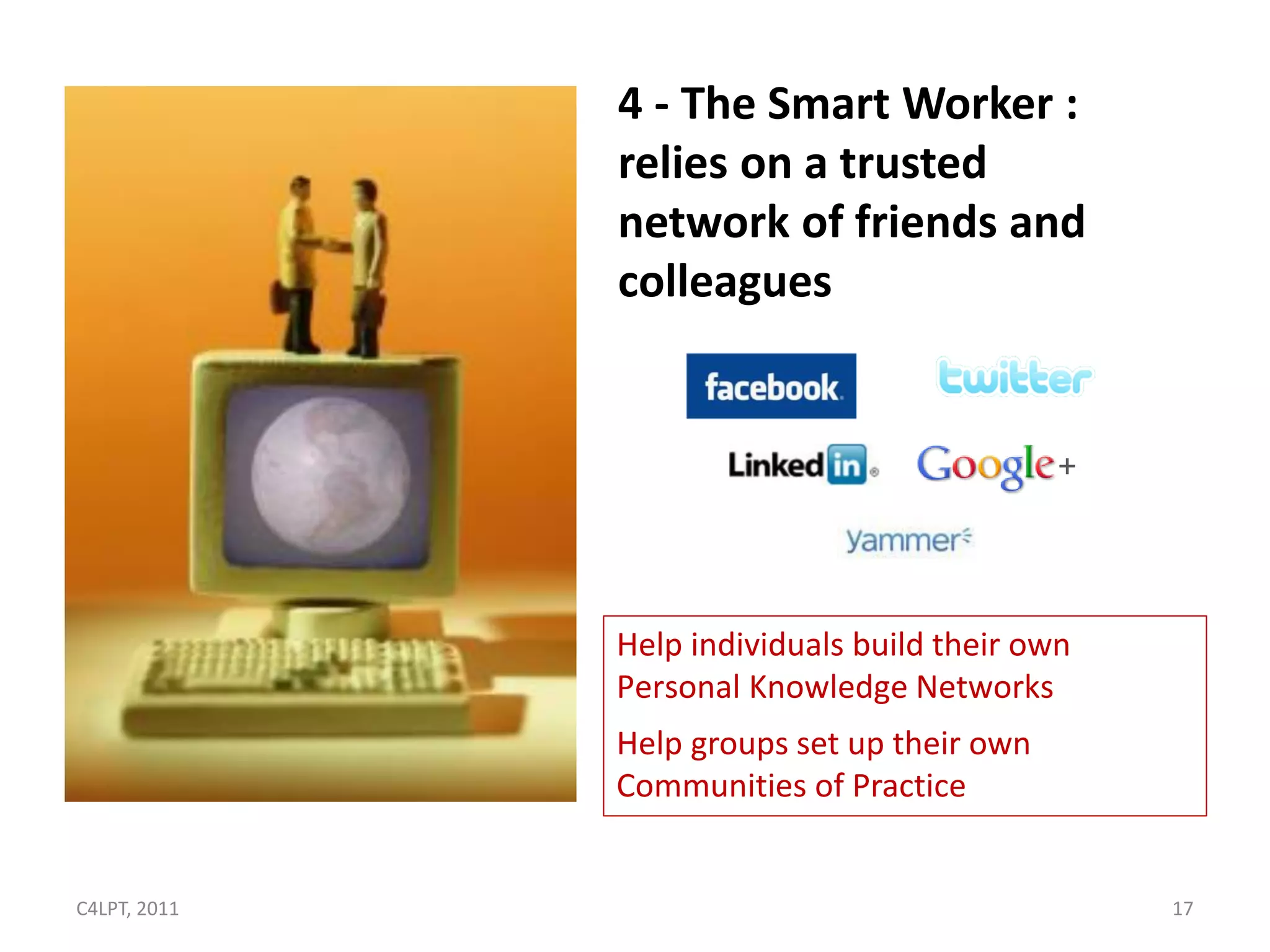 4 - The Smart Worker :
              relies on a trusted
              network of friends and
              colleagues




              Help individuals build their own
              Personal Knowledge Networks
              Help groups set up their own
              Communities of Practice


C4LPT, 2011                                      17
 