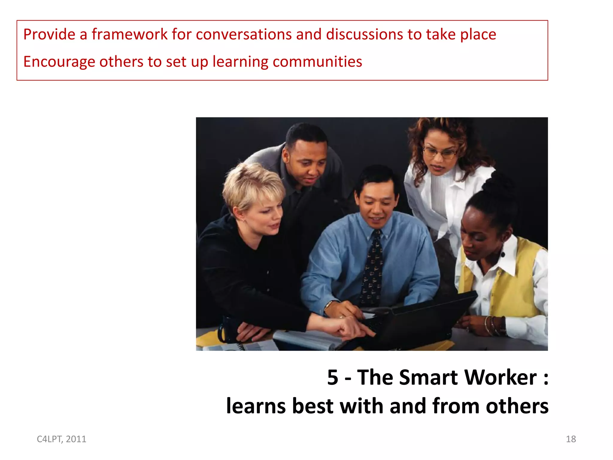 Provide a framework for conversations and discussions to take place
Encourage others to set up learning communities




                                      5 - The Smart Worker :
                            learns best with and from others
 C4LPT, 2011                                                          18
 