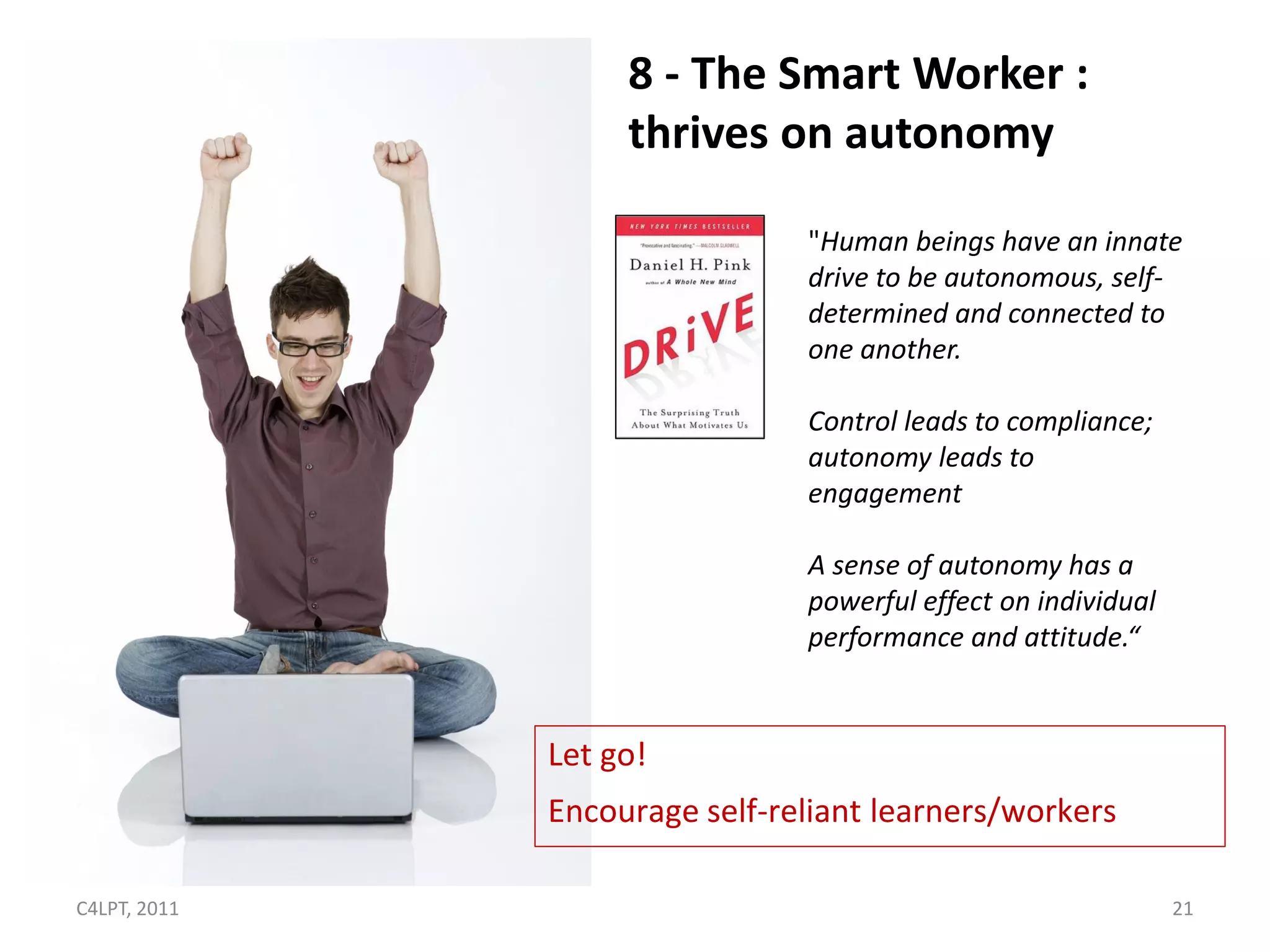 8 - The Smart Worker :
                   thrives on autonomy

                               "Human beings have an innate
                               drive to be autonomous, self-
                               determined and connected to
                               one another.

                               Control leads to compliance;
                               autonomy leads to
                               engagement

                               A sense of autonomy has a
                               powerful effect on individual
                               performance and attitude.“


              Let go!
              Encourage self-reliant learners/workers

C4LPT, 2011                                                    21
 