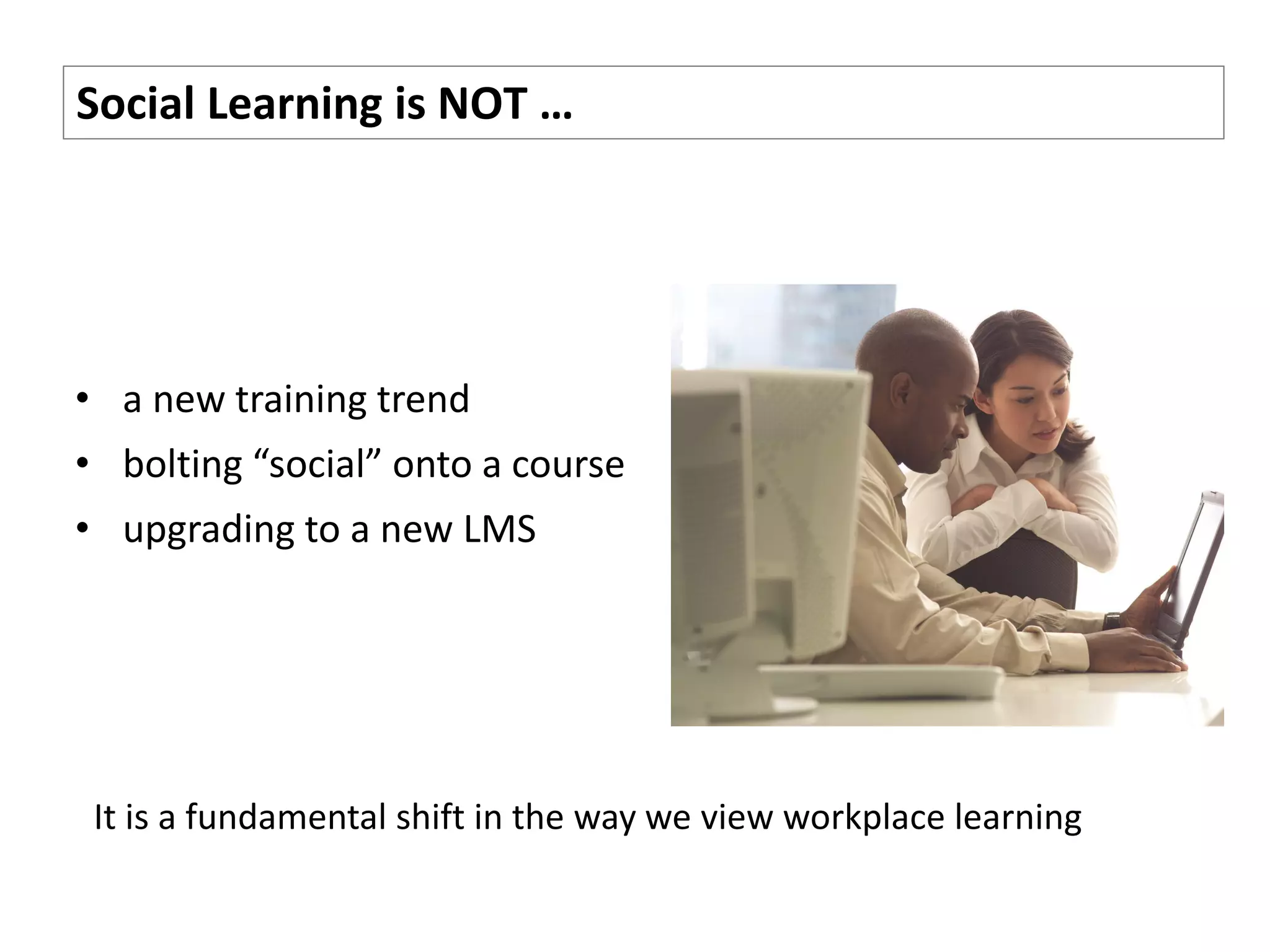 Social Learning is NOT …




• a new training trend
• bolting “social” onto a course
• upgrading to a new LMS




 It is a fundamental shift in the way we view workplace learning
 