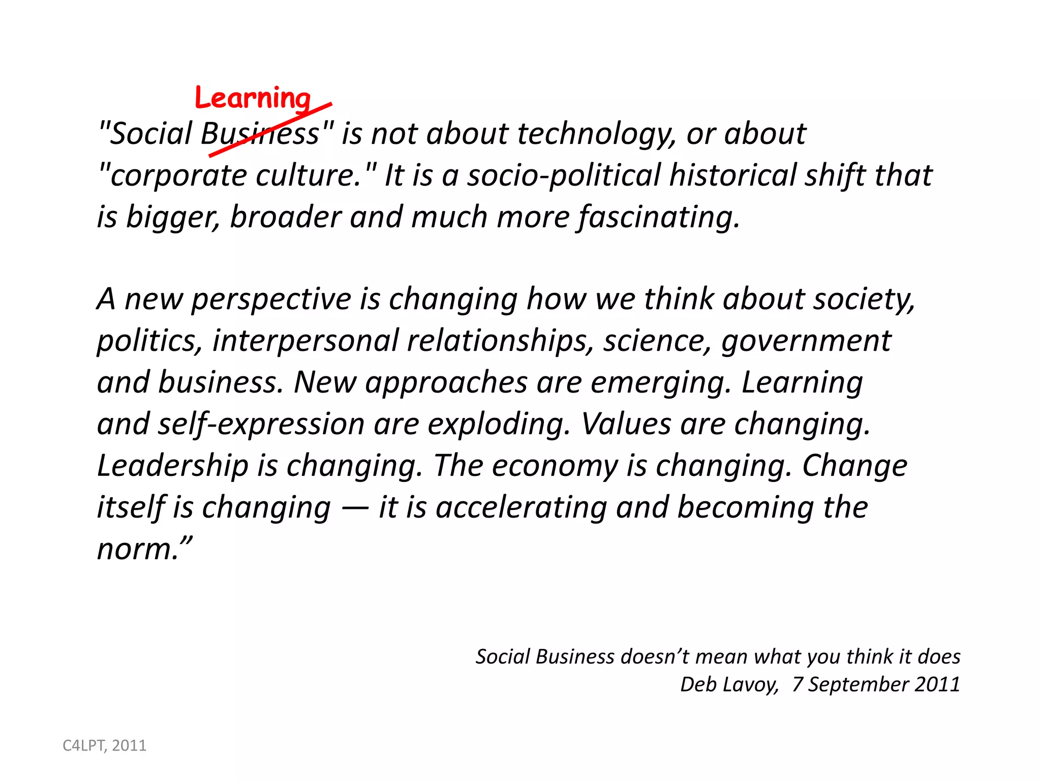 Learning
    "Social Business" is not about technology, or about
    "corporate culture." It is a socio-political historical shift that
    is bigger, broader and much more fascinating.

    A new perspective is changing how we think about society,
    politics, interpersonal relationships, science, government
    and business. New approaches are emerging. Learning
    and self-expression are exploding. Values are changing.
    Leadership is changing. The economy is changing. Change
    itself is changing — it is accelerating and becoming the
    norm.”


                                 Social Business doesn’t mean what you think it does
                                                       Deb Lavoy, 7 September 2011

C4LPT, 2011
 