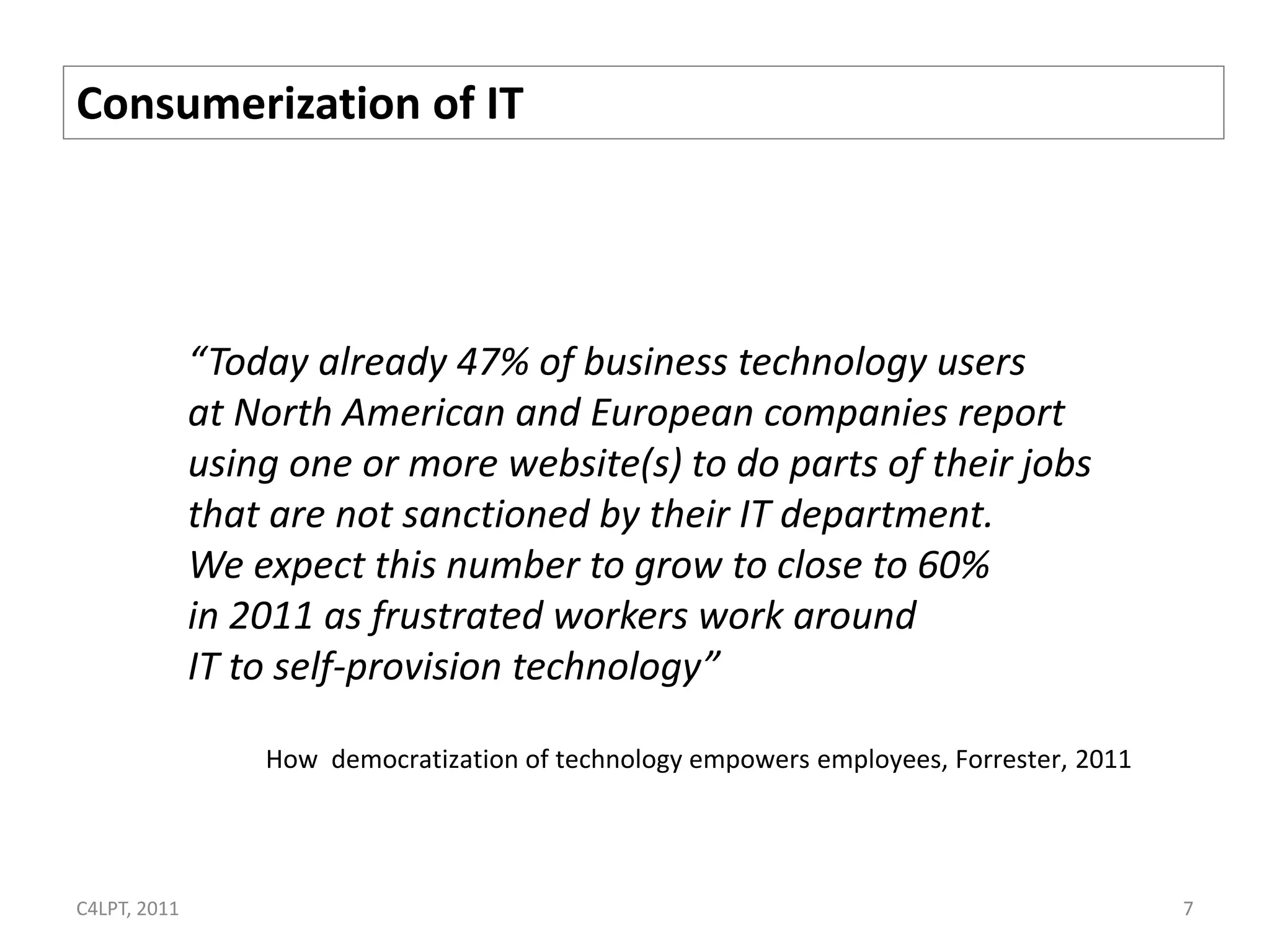 Consumerization of IT




              “Today already 47% of business technology users
              at North American and European companies report
              using one or more website(s) to do parts of their jobs
              that are not sanctioned by their IT department.
              We expect this number to grow to close to 60%
              in 2011 as frustrated workers work around
              IT to self-provision technology”

                  How democratization of technology empowers employees, Forrester, 2011




C4LPT, 2011                                                                               7
 