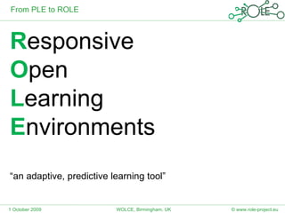 R esponsive  O pen L earning  E nvironments “ an adaptive, predictive learning tool” From PLE to ROLE © www.role-project.eu 1 October 2009 WOLCE, Birmingham, UK 
