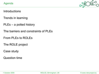 Agenda Introductions Trends in learning PLEs – a potted history The barriers and constraints of PLEs From PLEs to ROLEs The ROLE project Case study Question time 1 October 2009 © www.role-project.eu WOLCE, Birmingham, UK 