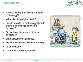 A few questions ... Are we in danger of relying on “total technology”? What about the digital divide? Should we rely on technology alone to promote knowledge and social inclusion? Do we have the infrastructure to support it? What about diversity issues? How do we accredit informal learning? Is it truly global? If we build it, will they come? 1 October 2009 © www.role-project.eu WOLCE, Birmingham, UK 