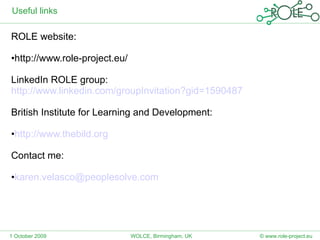 Useful links ROLE website: http://www.role-project.eu/  LinkedIn ROLE group: http://www.linkedin.com/groupInvitation?gid=1590487   British Institute for Learning and Development: http://www.thebild.org Contact me: [email_address] 1 October 2009 © www.role-project.eu WOLCE, Birmingham, UK 