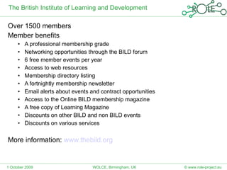 The British Institute of Learning and Development Over 1500 members Member benefits A professional membership grade Networking opportunities through the BILD forum  6 free member events per year Access to web resources Membership directory listing A fortnightly membership newsletter Email alerts about events and contract opportunities Access to the Online BILD membership magazine A free copy of Learning Magazine Discounts on other BILD and non BILD events Discounts on various services More information:  www.thebild.org   1 October 2009 © www.role-project.eu WOLCE, Birmingham, UK 