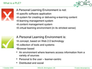 What is a PLE? A Personal Learning Environment is not: A specific software application A system for creating or delivering e-learning content A learning management system A content management system A virtual learning environment (in its strictest sense) 1 October 2009 © www.role-project.eu WOLCE, Birmingham, UK A Personal Learning Environment is: A concept, based on Web 2.0 technology A collection of tools and systems Browser based An environment where learners access information from a variety of sources Personal to the user – learner-centric Distributed and social 